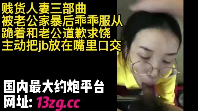 贱货人妻被老公家暴后乖乖服从主动把jb放在嘴里口交说老公我错了