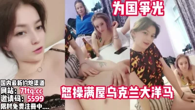 中华好男儿！出国怒操、满屋子的乌克兰大洋马【看简介同城免费约炮】