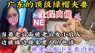 【边操边给家人打电话】广东顶级绿帽夫妻，当着老公面被老公发小后入内射