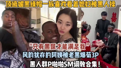 顶级媚黑婊阿姨被黑人手臂粗壮鸡巴插到吐内射（狠货高科技看简阶）